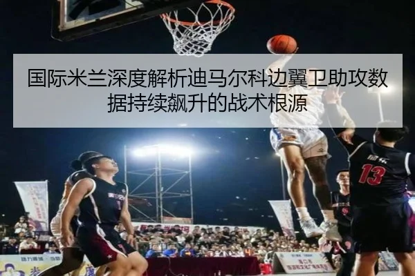 国际米兰深度解析迪马尔科边翼卫助攻数据持续飙升的战术根源