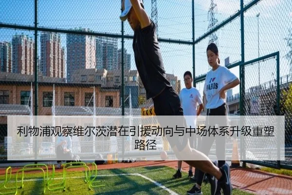 利物浦观察维尔茨潜在引援动向与中场体系升级重塑路径