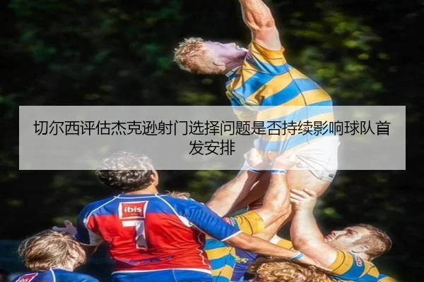 切尔西评估杰克逊射门选择问题是否持续影响球队首发安排